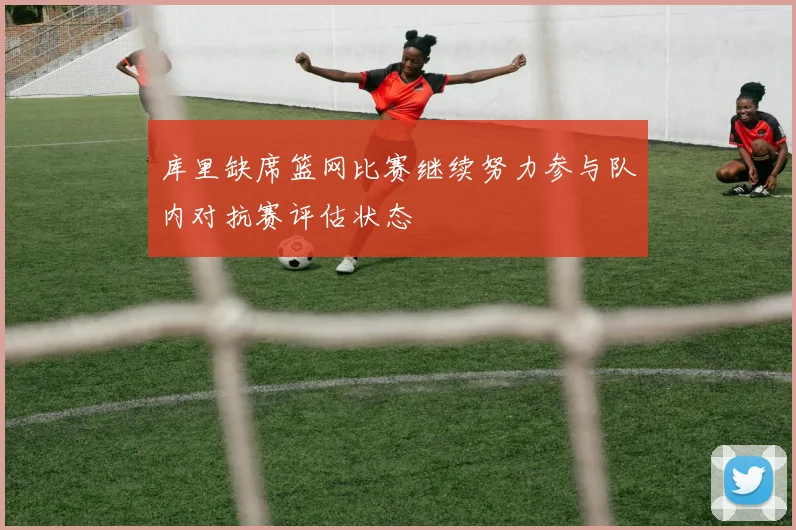库里缺席篮网比赛继续努力参与队内对抗赛评估状态