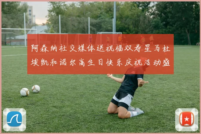 阿森纳社交媒体送祝福双寿星马杜埃凯和诺尔高生日快乐庆祝活动盛大开启